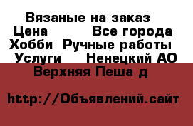 Вязаные на заказ › Цена ­ 800 - Все города Хобби. Ручные работы » Услуги   . Ненецкий АО,Верхняя Пеша д.